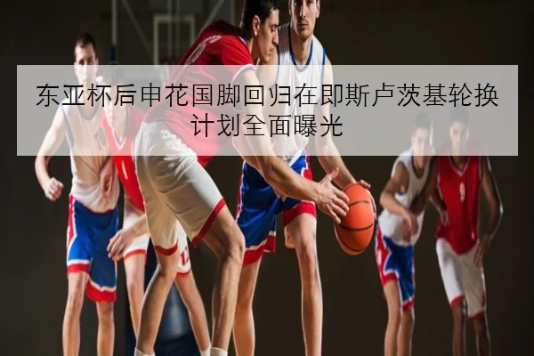 东亚杯后申花国脚回归在即斯卢茨基轮换计划全面曝光
