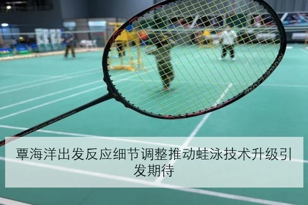 覃海洋出发反应细节调整推动蛙泳技术升级引发期待