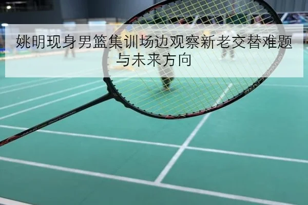 姚明现身男篮集训场边观察新老交替难题与未来方向